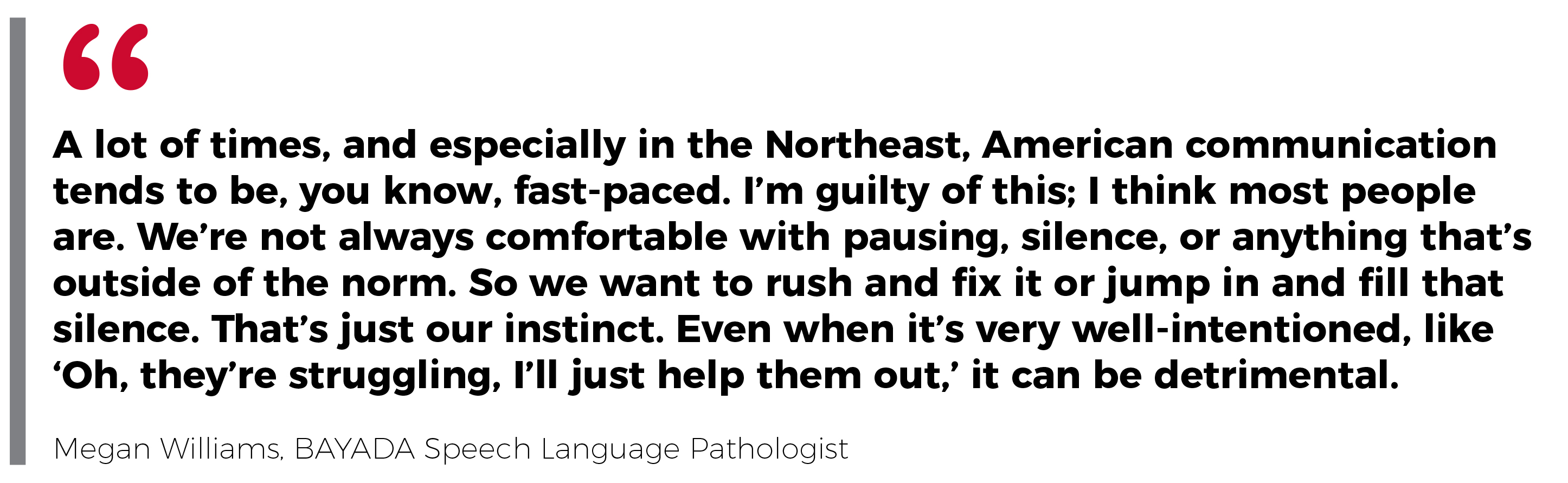 Quote from Megan Williams: A lot of times, and especially in the Northeast, American communication tends to be, you know, fast-paced. I'm guilty of this; I think most people are. We're not always comfortable with pausing, silence, or anything that's outside of the norm. So we want to rush and fix it or jump in and fill that silence. That's just our instinct. Even when it's very well-intentioned, like 'Oh, they're struggling. I'll just help them out.' It can be detrimental.